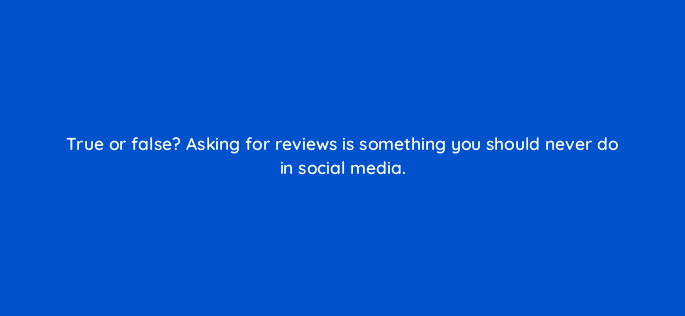 true or false asking for reviews is something you should never do in social media 5444