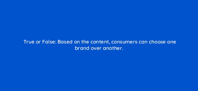 true or false based on the content consumers can choose one brand over another 28371