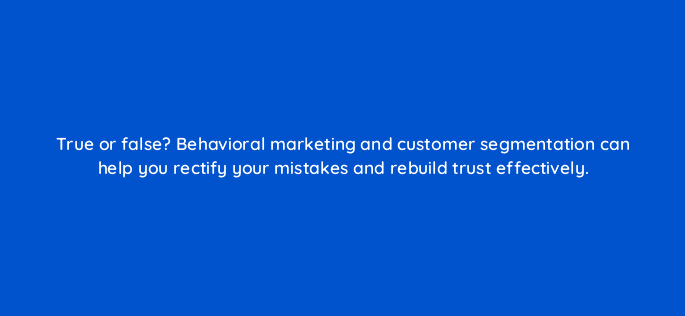 true or false behavioral marketing and customer segmentation can help you rectify your mistakes and rebuild trust effectively 68314