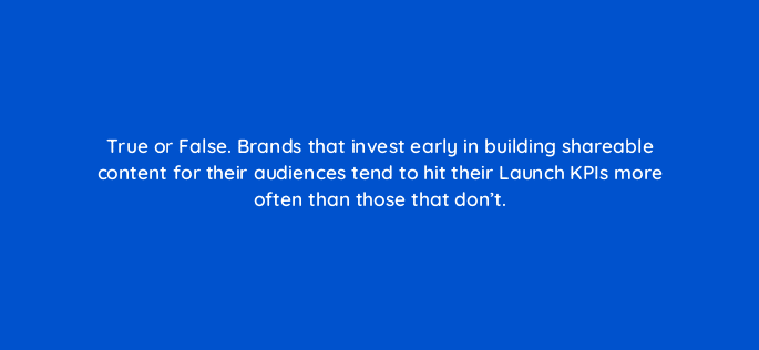 true or false brands that invest early in building shareable content for their audiences tend to hit their launch kpis more often than those that dont 82089