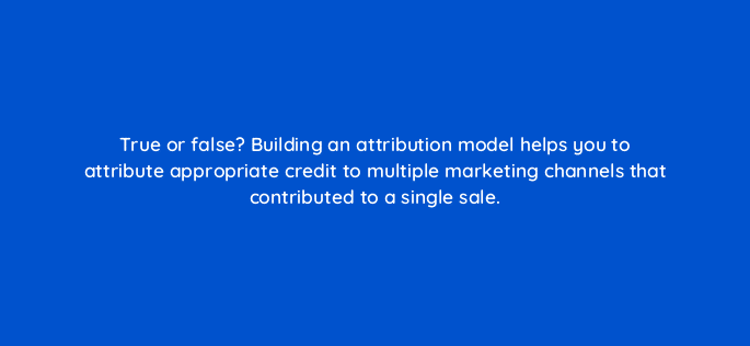 true or false building an attribution model helps you to attribute appropriate credit to multiple marketing channels that contributed to a single sale 9451