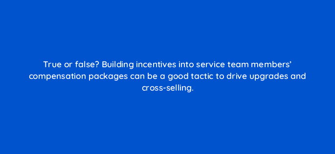 true or false building incentives into service team members compensation packages can be a good tactic to drive upgrades and cross selling 5887