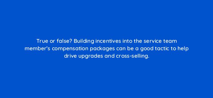 true or false building incentives into the service team members compensation packages can be a good tactic to help drive upgrades and cross selling 5844