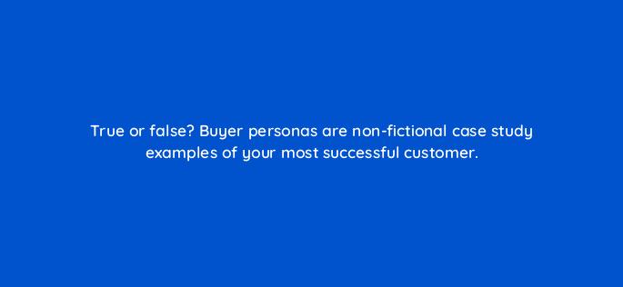true or false buyer personas are non fictional case study examples of your most successful customer 5580