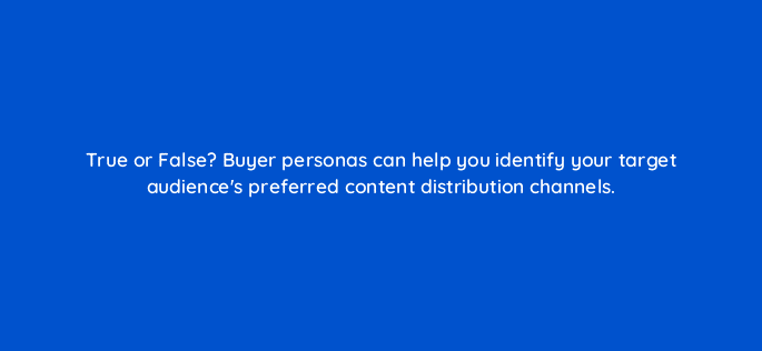 true or false buyer personas can help you identify your target audiences preferred content distribution channels 68315