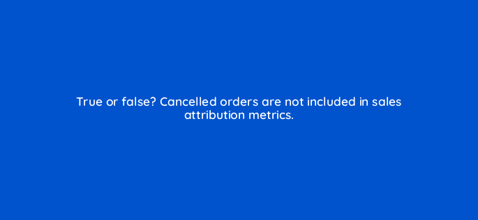 true or false cancelled orders are not included in sales attribution metrics 35656