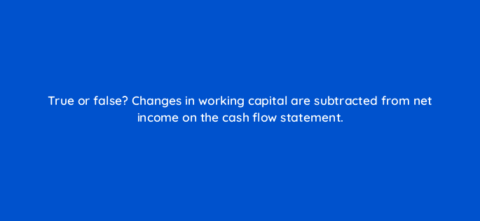 true or false changes in working capital are subtracted from net income on the cash flow statement 78181