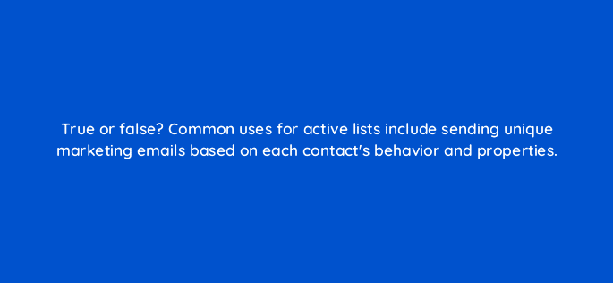 true or false common uses for active lists include sending unique marketing emails based on each contacts behavior and properties 5671