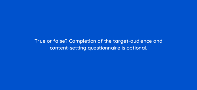 true or false completion of the target audience and content setting questionnaire is optional 81251