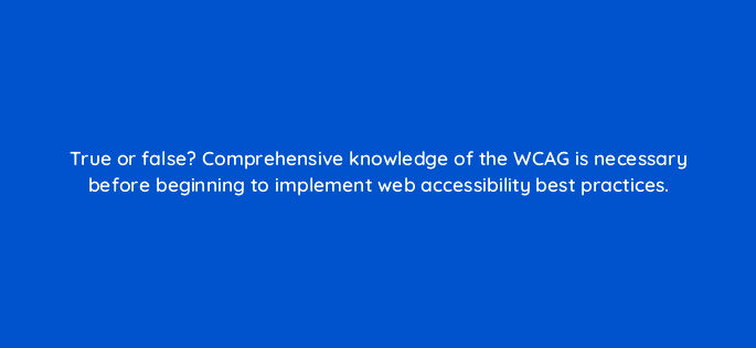 true or false comprehensive knowledge of the wcag is necessary before beginning to implement web accessibility best practices 114491