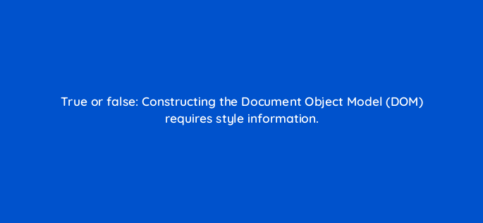 true or false constructing the document object model dom requires style information 2797