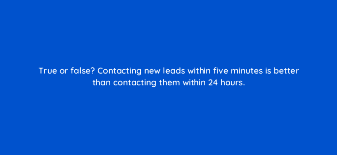 true or false contacting new leads within five minutes is better than contacting them within 24 hours 5216