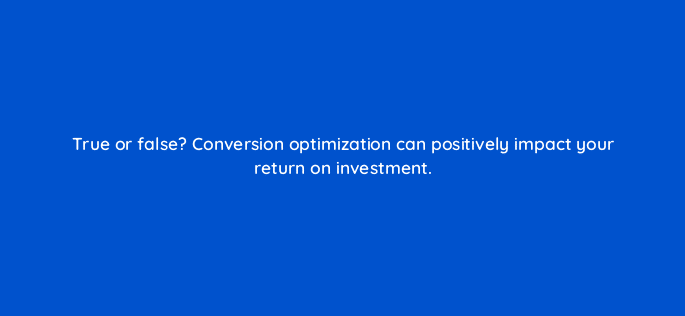true or false conversion optimization can positively impact your return on investment 5005