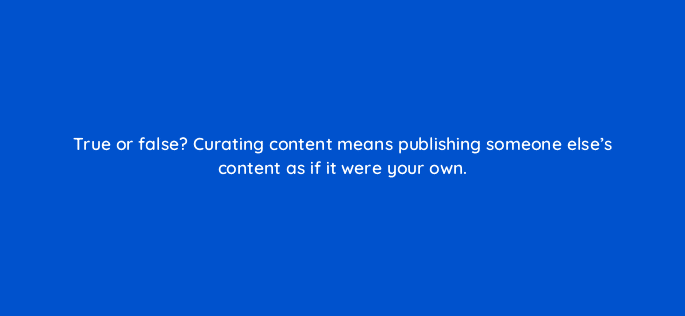true or false curating content means publishing someone elses content as if it were your own 5402