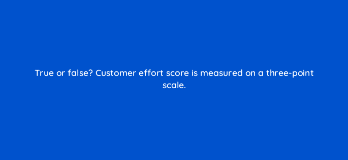 true or false customer effort score is measured on a three point scale 27545
