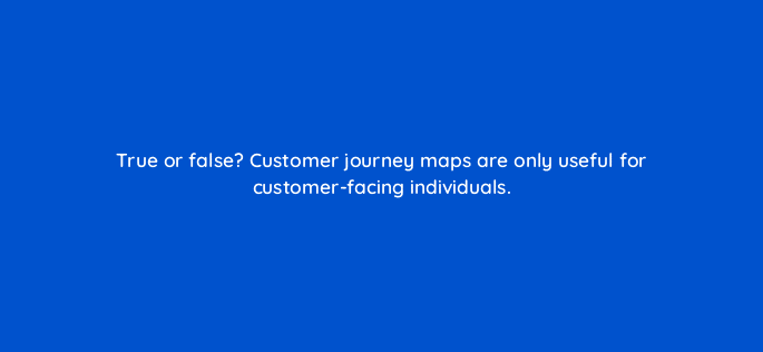 true or false customer journey maps are only useful for customer facing individuals 27423