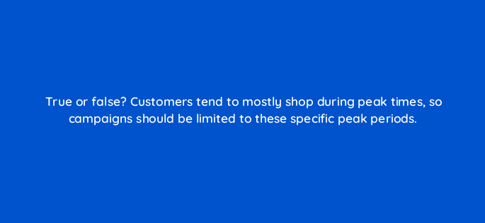 true or false customers tend to mostly shop during peak times so campaigns should be limited to these specific peak periods 98206