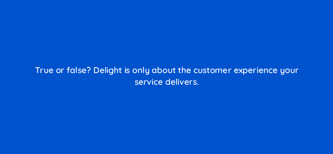 true or false delight is only about the customer experience your service delivers 17560