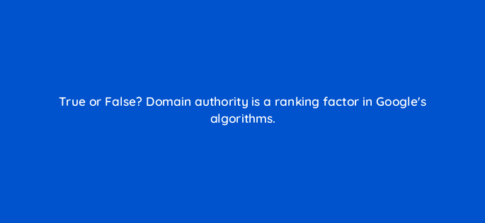 true or false domain authority is a ranking factor in googles algorithms 44926