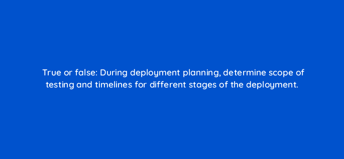 true or false during deployment planning determine scope of testing and timelines for different stages of the deployment 14884