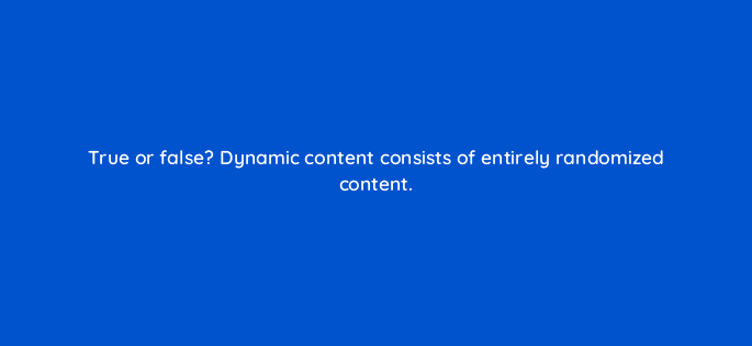 true or false dynamic content consists of entirely randomized content 17310