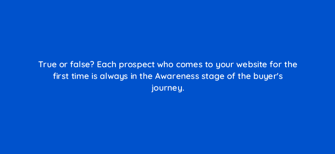 true or false each prospect who comes to your website for the first time is always in the awareness stage of the buyers journey 4679
