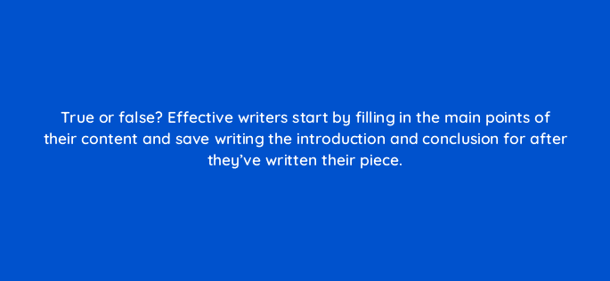 true or false effective writers start by filling in the main points of their content and save writing the introduction and conclusion for after theyve written their piece 4062