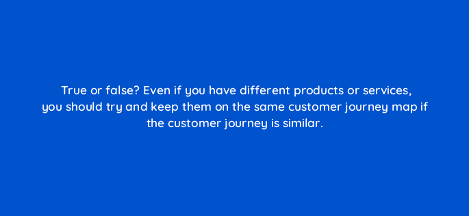 true or false even if you have different products or services you should try and keep them on the same customer journey map if the customer journey is similar 27570