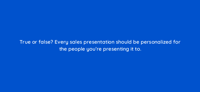 true or false every sales presentation should be personalized for the people youre presenting it to 18940