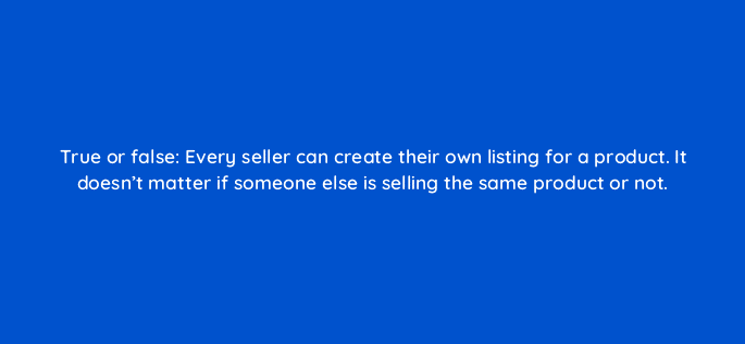 true or false every seller can create their own listing for a product it doesnt matter if someone else is selling the same product or not 110651