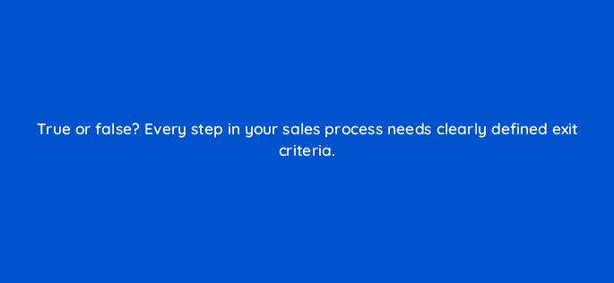 true or false every step in your sales process needs clearly defined exit criteria 78188