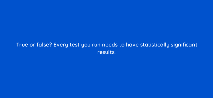 true or false every test you run needs to have statistically significant results 4333