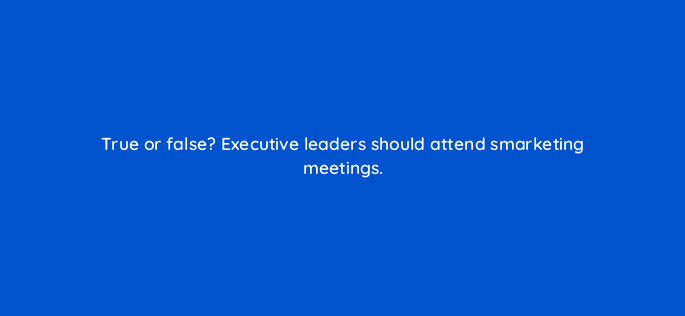 true or false executive leaders should attend smarketing meetings 5219