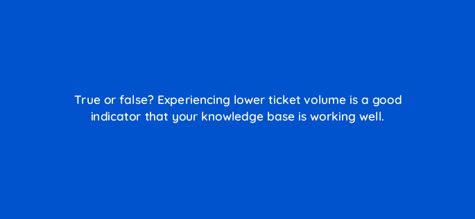 true or false experiencing lower ticket volume is a good indicator that your knowledge base is working well 27427