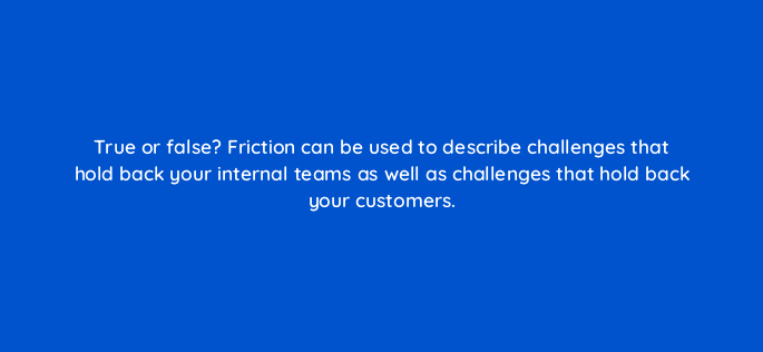 true or false friction can be used to describe challenges that hold back your internal teams as well as challenges that hold back your customers 78176