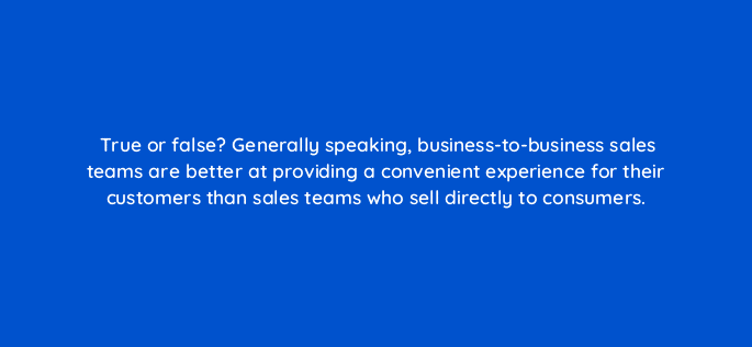 true or false generally speaking business to business sales teams are better at providing a convenient experience for their customers than sales teams who sell directly to consumers 18876