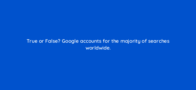 true or false google accounts for the majority of searches worldwide 44840