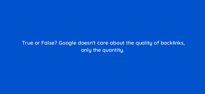 true or false google doesnt care about the quality of backlinks only the quantity 44901