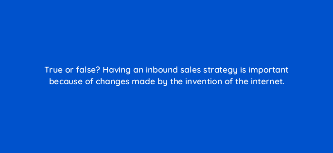 true or false having an inbound sales strategy is important because of changes made by the invention of the internet 4717
