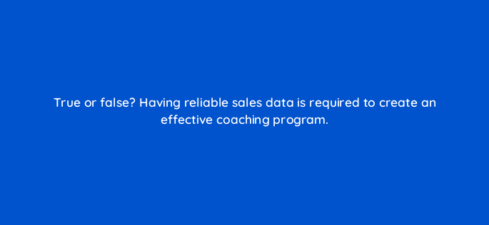 true or false having reliable sales data is required to create an effective coaching program 18942