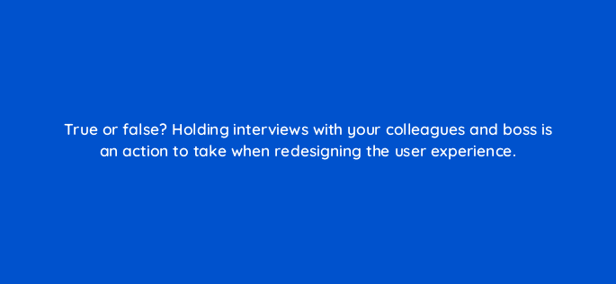 true or false holding interviews with your colleagues and boss is an action to take when redesigning the user