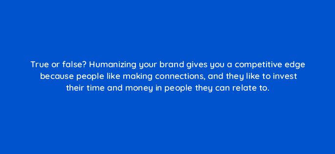 true or false humanizing your brand gives you a competitive edge because people like making connections and they like to invest their time and money in people they can relate to 5405