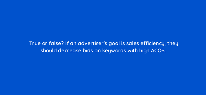 true or false if an advertisers goal is sales efficiency they should decrease bids on keywords with high acos 118198