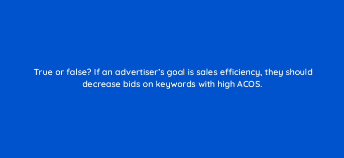 true or false if an advertisers goal is sales efficiency they should decrease bids on keywords with high acos 35657