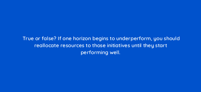 true or false if one horizon begins to underperform you should reallocate resources to those initiatives until they start performing well 4597