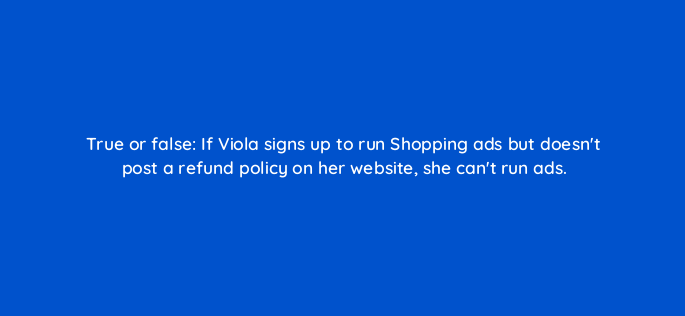 true or false if viola signs up to run shopping ads but doesnt post a refund policy on her website she cant run ads 2326