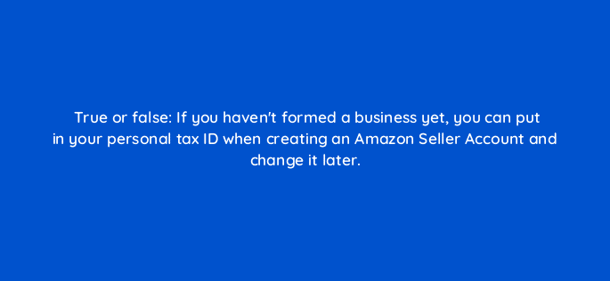 true or false if you havent formed a business yet you can put in your personal tax id when creating an amazon seller account and change it later 46371