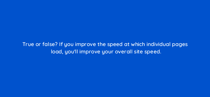 true or false if you improve the speed at which individual pages load youll improve your overall site speed 113637