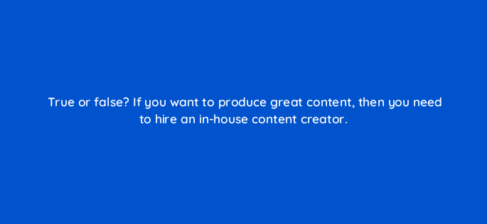 true or false if you want to produce great content then you need to hire an in house content creator 4059