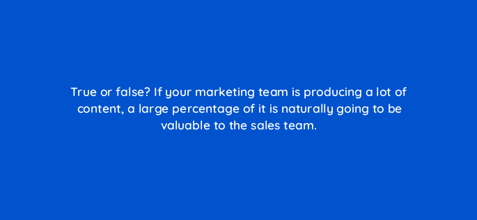 true or false if your marketing team is producing a lot of content a large percentage of it is naturally going to be valuable to the sales team 5316